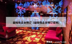 益阳夜总会预订（益阳夜总会预订官网）