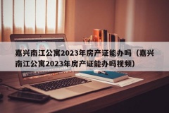 嘉兴南江公寓2023年房产证能办吗（嘉兴南江公寓2023年房