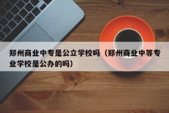 郑州商业中专是公立学校吗（郑州商业中等专业学校是公办的吗）