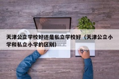 天津公立学校好还是私立学校好（天津公立小学和私立小学的区别）