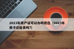 2023年房产证可以办吗现在（2023年房子还能贵吗?）