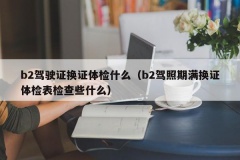 b2驾驶证换证体检什么（b2驾照期满换证体检表检查些什么）