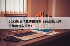 2023款北汽王牌面包车（2023款北汽王牌面包车价格）