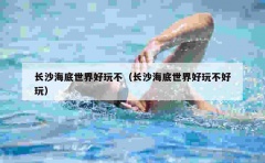 长沙海底世界好玩不（长沙海底世界好玩不好玩）