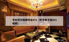 孕妇可以唱歌吗去ktv（怀孕能不能ktv唱歌）