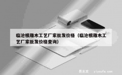 临沧根雕木工艺厂家批发价格（临沧根雕木工艺厂家批发价格查询）