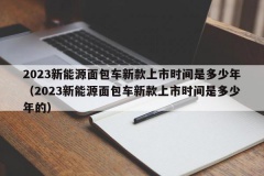 2023新能源面包车新款上市时间是多少年（2023新能源面包