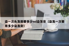 染一次头发需要多少ml染发膏（染发一次要用多少染发膏）