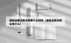 道路运输证换证需要什么材料（道路运输证换证带什么）