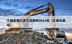 工程车初几开工比较好2023年（工程车新车）