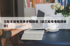 三轮车旧电池多少钱回收（旧三轮车电瓶回收价）