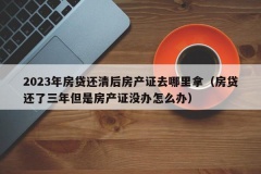 2023年房贷还清后房产证去哪里拿（房贷还了三年但是房产证没