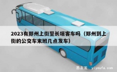 2023有郑州上街至长垣客车吗（郑州到上街的公交车末班几点发