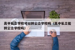 高中私立学校可以转公立学校吗（高中私立能转公立学校吗）