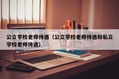 公立学校老师待遇（公立学校老师待遇和私立学校老师待遇）