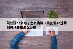 驾驶证a2到期了怎么换证（驾驶证a2过期如何换新证怎么办理）