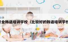 专业韩语培训学校（比较好的韩语培训学校）