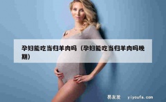 孕妇能吃当归羊肉吗（孕妇能吃当归羊肉吗晚期）