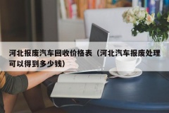 河北报废汽车回收价格表（河北汽车报废处理可以得到多少钱）