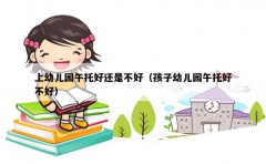 上幼儿园午托好还是不好（孩子幼儿园午托好不好）