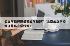 公立学校好还是私立学校好?（北京公立学校好还是私立学校好）