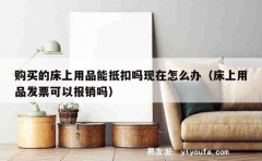 购买的床上用品能抵扣吗现在怎么办（床上用品发票可以报销吗）