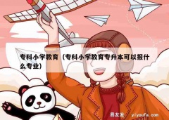 专科小学教育（专科小学教育专升本可以报什么专业）