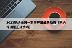 2023塞纳绿洲一期房产证最新动态（塞纳绿洲是正规房吗）