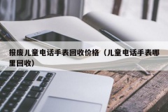 报废儿童电话手表回收价格（儿童电话手表哪里回收）