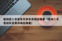 宿州卖二手老年代步车市场在哪里（宿州二手电动车交易市场在哪里