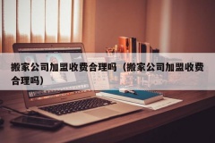 搬家公司加盟收费合理吗（搬家公司加盟收费合理吗）