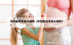 孕妇能吃羊肉火锅吗（孕妇能吃羊肉火锅吗?）