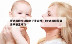 普通医院可以做亲子鉴定吗?（普通医院能做亲子鉴定吗?）