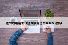 短发旗袍造型（短发旗袍造型简单又漂亮）