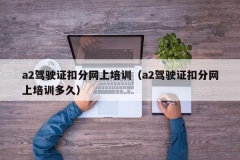 a2驾驶证扣分网上培训（a2驾驶证扣分网上培训多久）