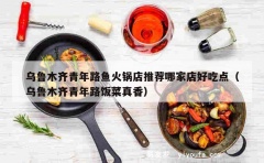 乌鲁木齐青年路鱼火锅店推荐哪家店好吃点（乌鲁木齐青年路饭菜真