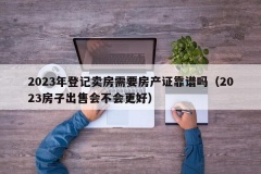 2023年登记卖房需要房产证靠谱吗（2023房子出售会不会更