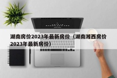 湖南房价2023年最新房价（湖南湘西房价2023年最新房价）