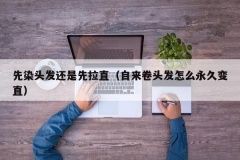 先染头发还是先拉直（自来卷头发怎么永久变直）