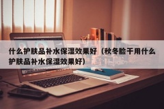 什么护肤品补水保湿效果好（秋冬脸干用什么护肤品补水保湿效果好