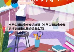 小学生消防安全知识培训（小学生消防安全知识培训结束总结词语怎