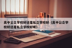 高中公立学校好还是私立学校好（高中公立学校好还是私立学校好呢