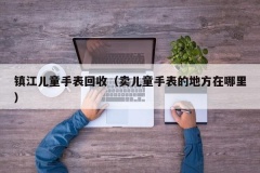 镇江儿童手表回收（卖儿童手表的地方在哪里）