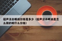 超声法去眼袋价格是多少（超声法去眼袋是怎么做的呢什么价格）