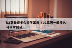 b2驾驶证多久能学出来（b2驾照一般多久可以拿到证）